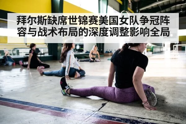 拜尔斯缺席世锦赛美国女队争冠阵容与战术布局的深度调整影响全局